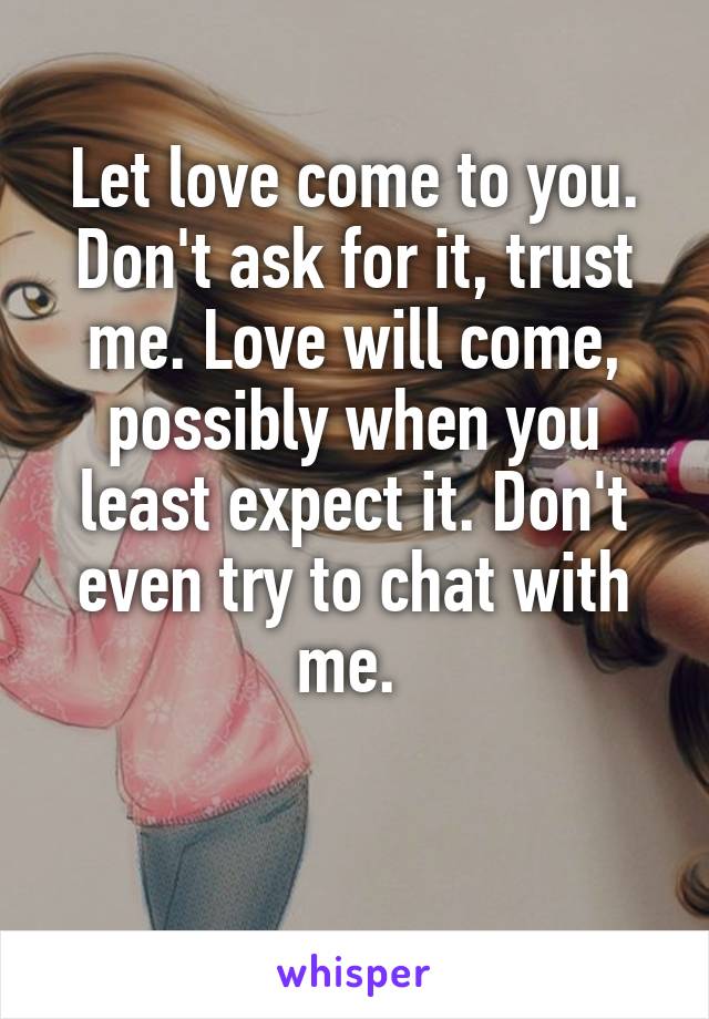 Let love come to you. Don't ask for it, trust me. Love will come, possibly when you least expect it. Don't even try to chat with me. 

