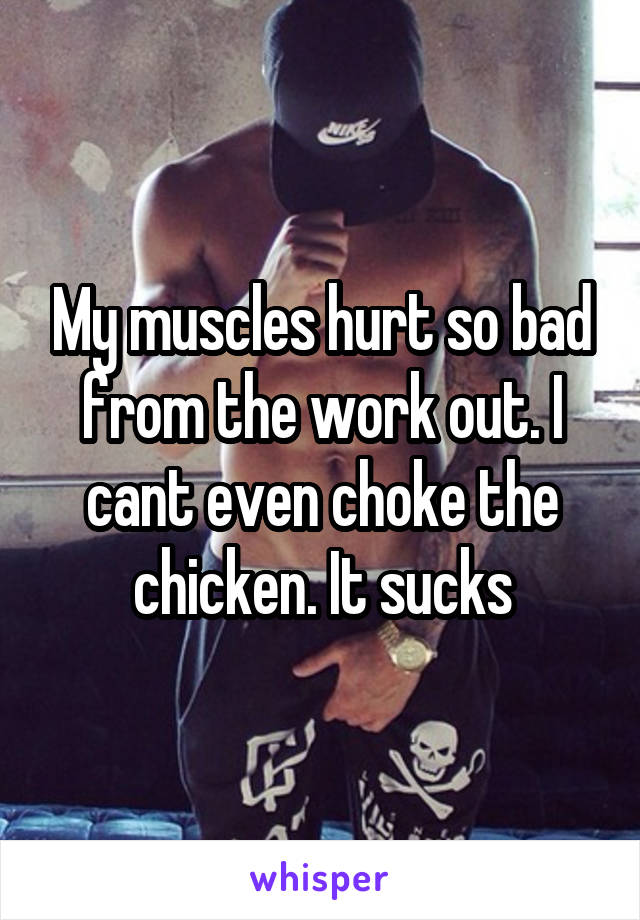 My muscles hurt so bad from the work out. I cant even choke the chicken. It sucks