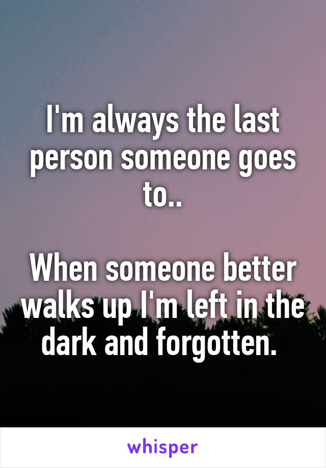 I'm always the last person someone goes to..

When someone better walks up I'm left in the dark and forgotten. 