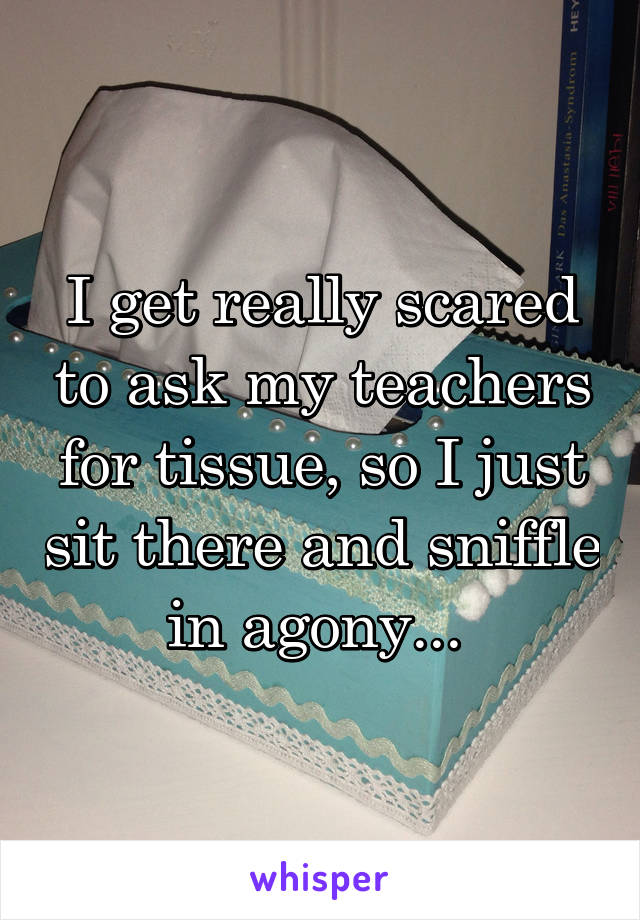 I get really scared to ask my teachers for tissue, so I just sit there and sniffle in agony... 