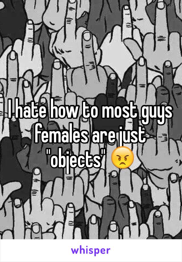 I hate how to most guys females are just "objects" 😠