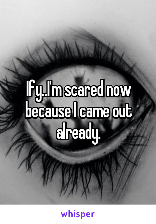 Ify..I'm scared now because I came out already.