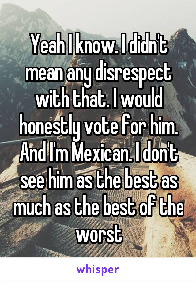 Yeah I know. I didn't mean any disrespect with that. I would honestly vote for him. And I'm Mexican. I don't see him as the best as much as the best of the worst