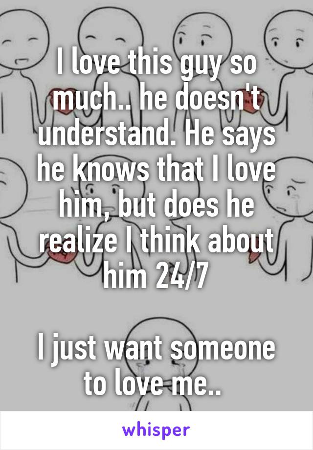 I love this guy so much.. he doesn't understand. He says he knows that I love him, but does he realize I think about him 24/7

I just want someone to love me.. 