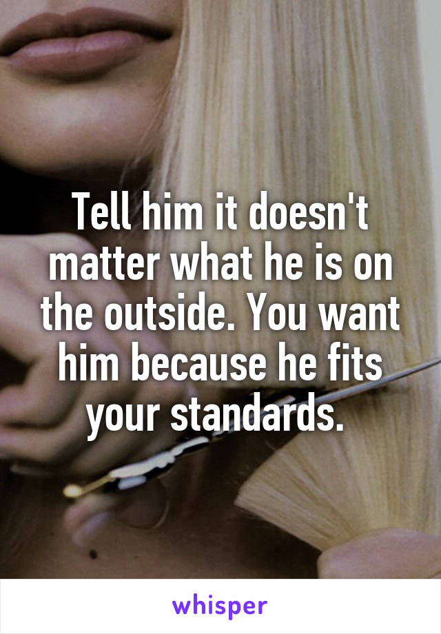 Tell him it doesn't matter what he is on the outside. You want him because he fits your standards. 