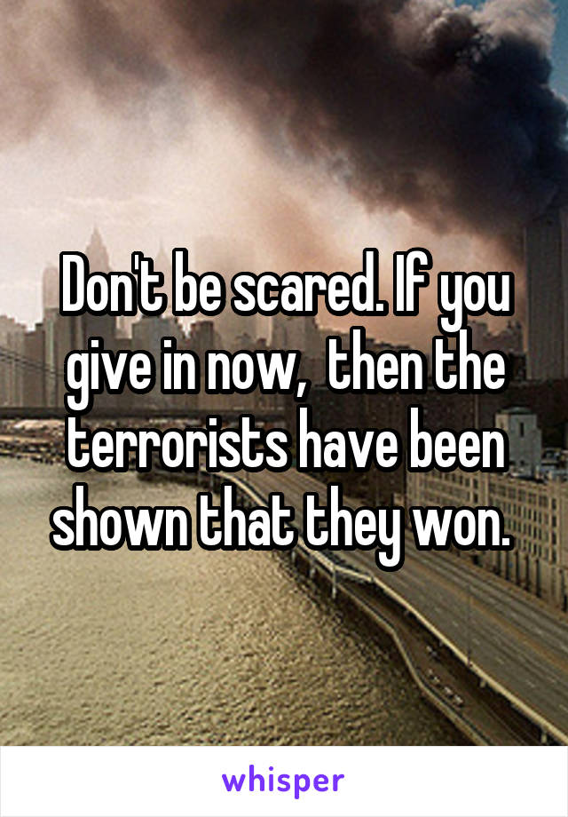 Don't be scared. If you give in now,  then the terrorists have been shown that they won. 