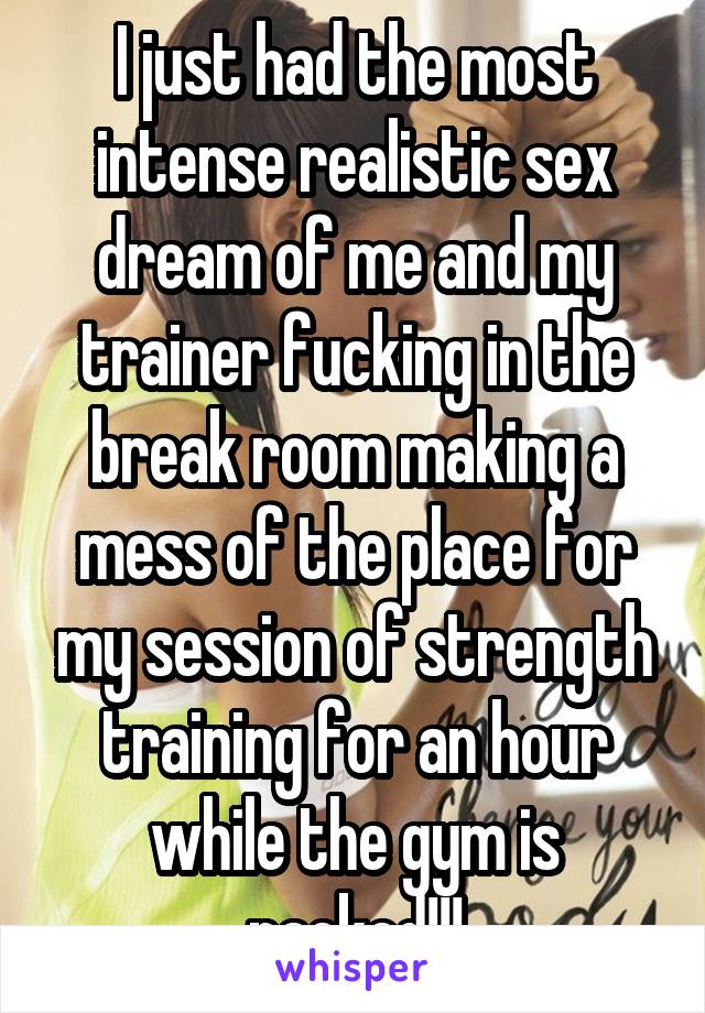 I just had the most intense realistic sex dream of me and my trainer fucking in the break room making a mess of the place for my session of strength training for an hour while the gym is packed!!!