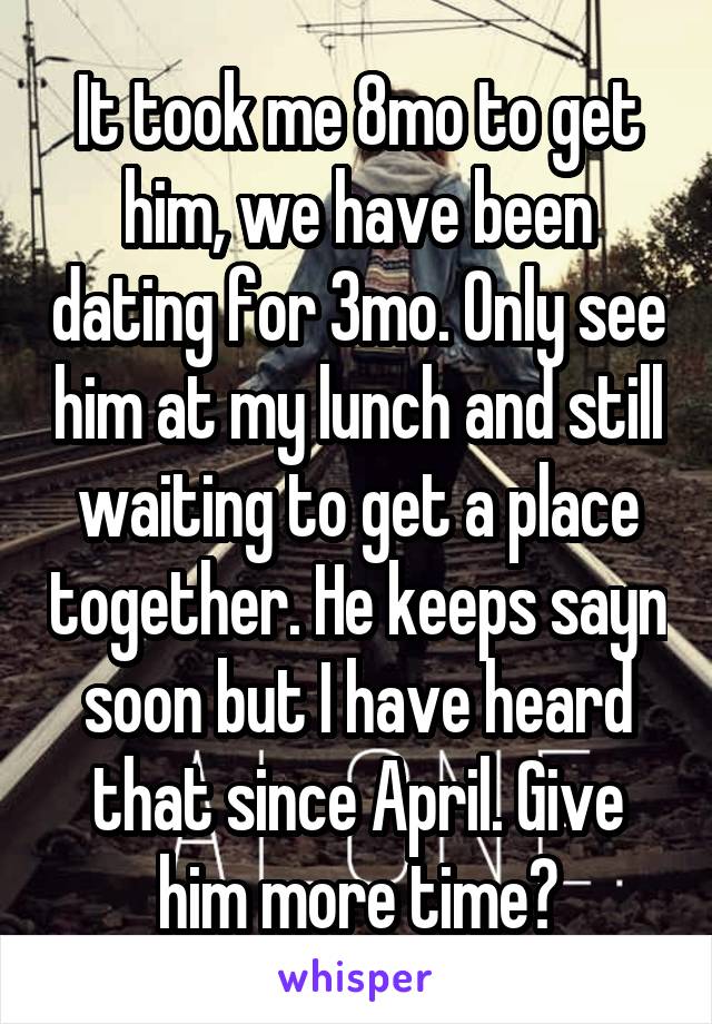 It took me 8mo to get him, we have been dating for 3mo. Only see him at my lunch and still waiting to get a place together. He keeps sayn soon but I have heard that since April. Give him more time?