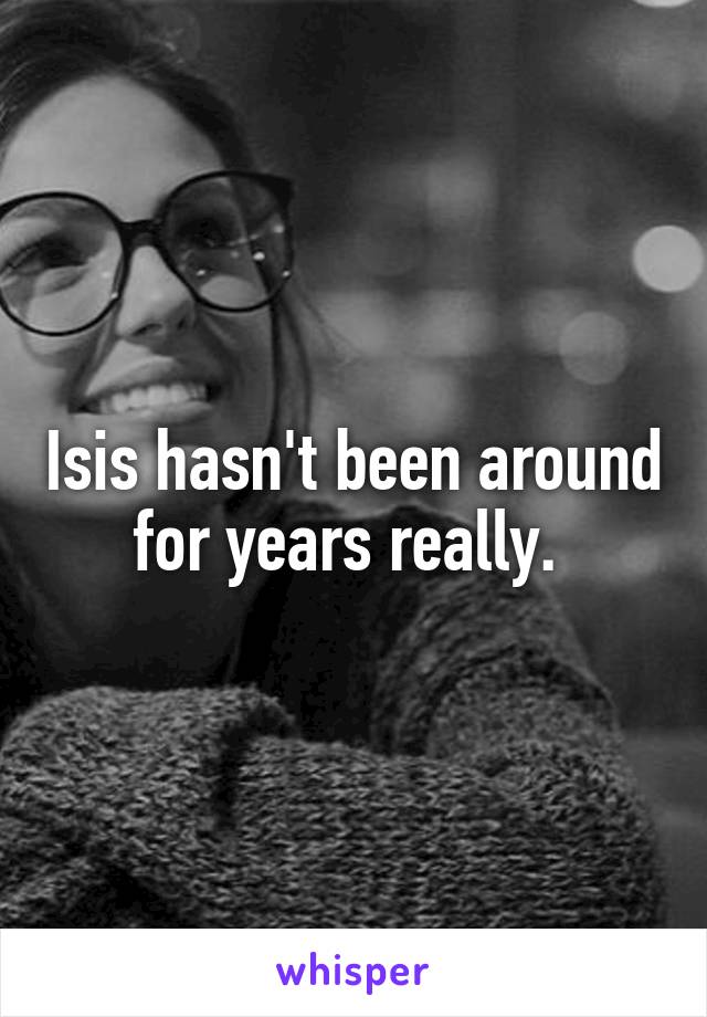 Isis hasn't been around for years really. 