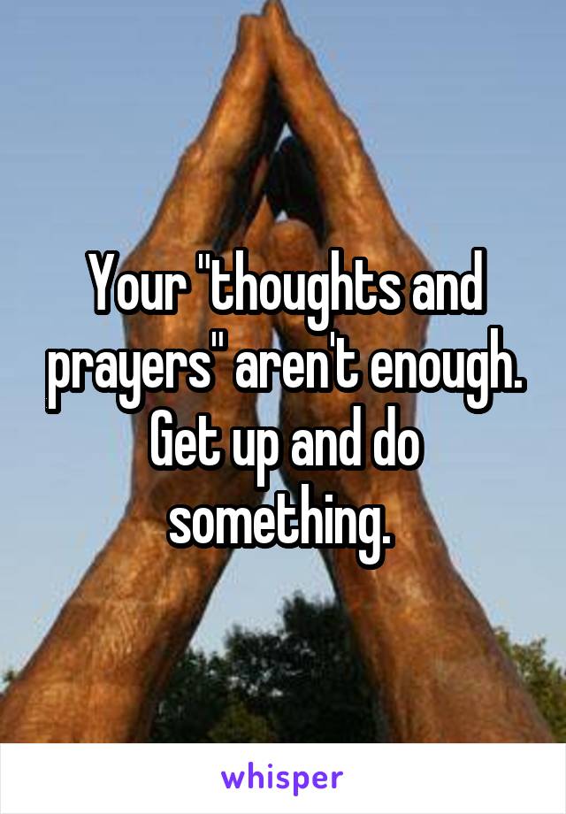 Your "thoughts and prayers" aren't enough. Get up and do something. 