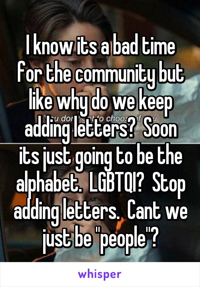 I know its a bad time for the community but like why do we keep adding letters?  Soon its just going to be the alphabet.  LGBTQI?  Stop adding letters.  Cant we just be "people"?