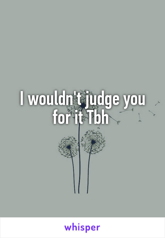 I wouldn't judge you for it Tbh 
