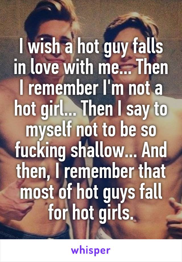 I wish a hot guy falls in love with me... Then I remember I'm not a hot girl... Then I say to myself not to be so fucking shallow... And then, I remember that most of hot guys fall for hot girls.