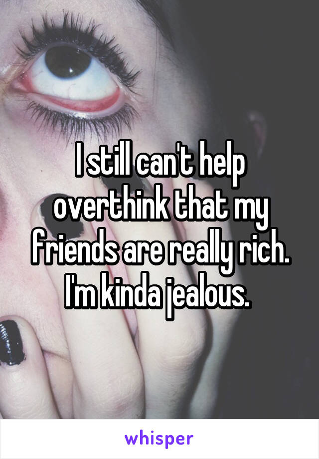 I still can't help overthink that my friends are really rich. I'm kinda jealous. 