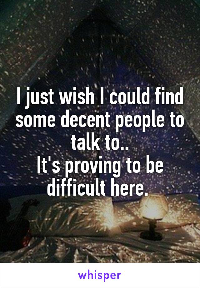 I just wish I could find some decent people to talk to..
It's proving to be difficult here. 