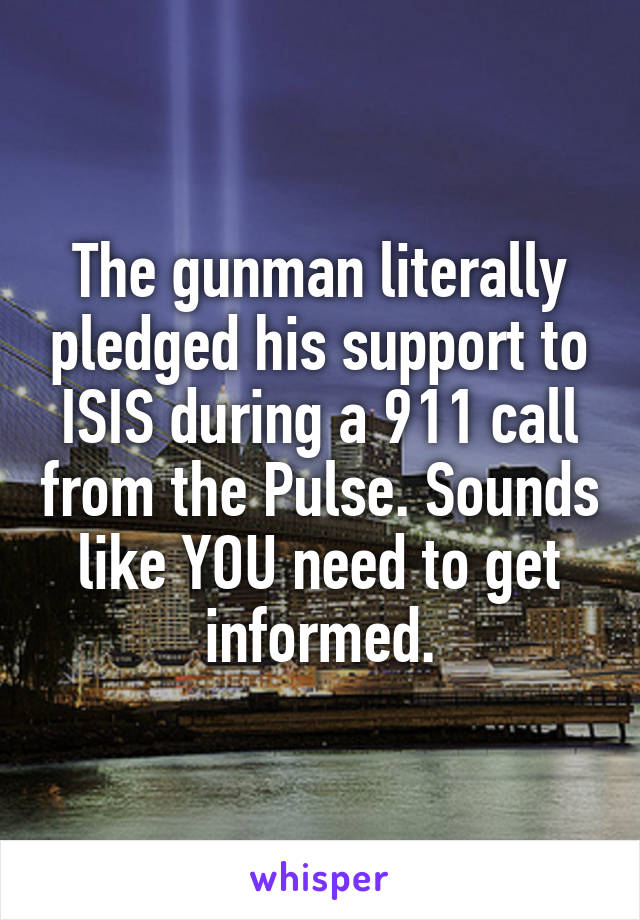 The gunman literally pledged his support to ISIS during a 911 call from the Pulse. Sounds like YOU need to get informed.