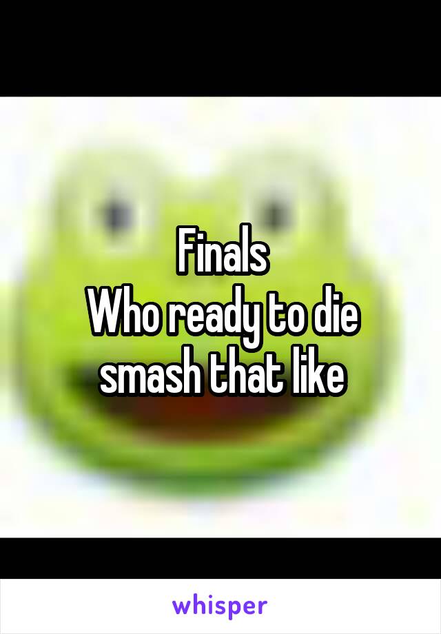 Finals
Who ready to die smash that like