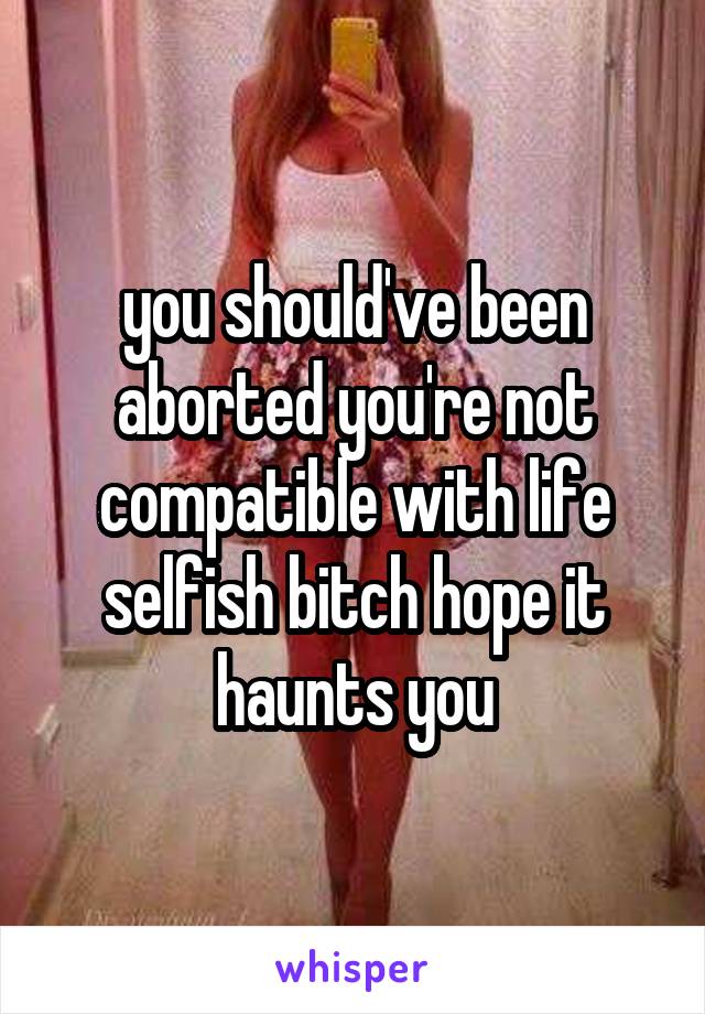 you should've been aborted you're not compatible with life selfish bitch hope it haunts you