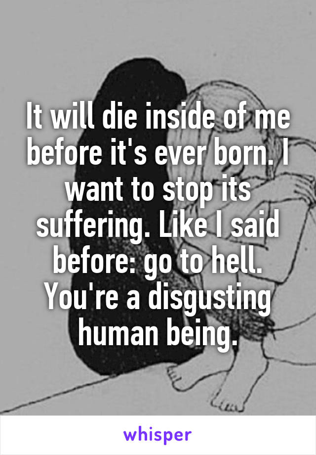 It will die inside of me before it's ever born. I want to stop its suffering. Like I said before: go to hell. You're a disgusting human being.