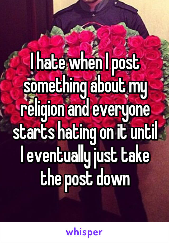 I hate when I post something about my religion and everyone starts hating on it until I eventually just take the post down