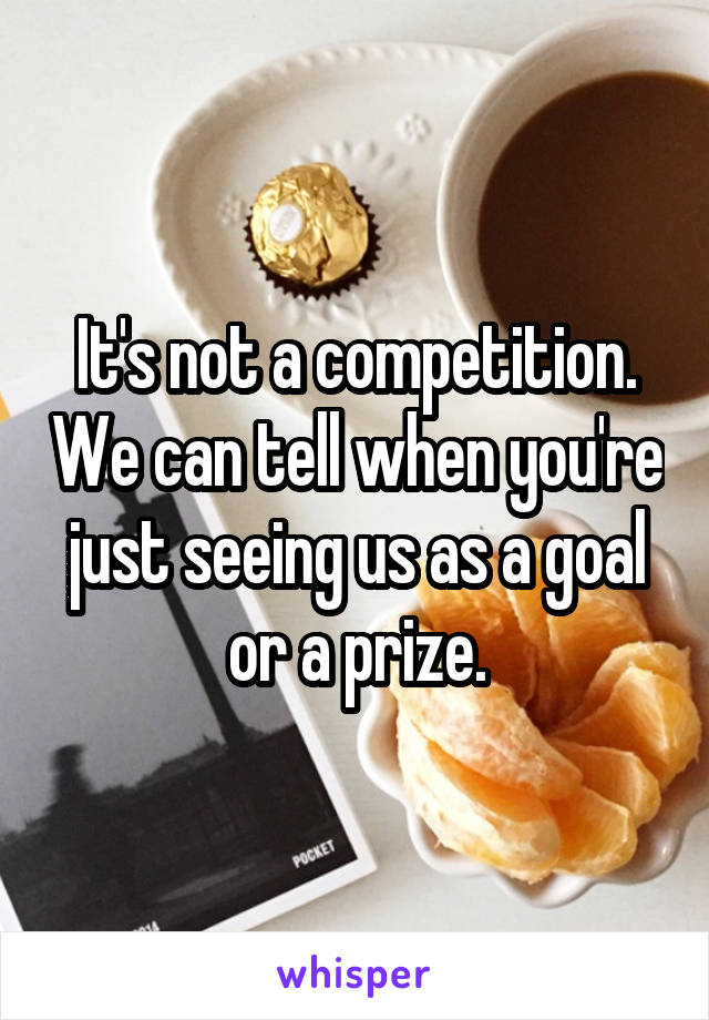 It's not a competition. We can tell when you're just seeing us as a goal or a prize.