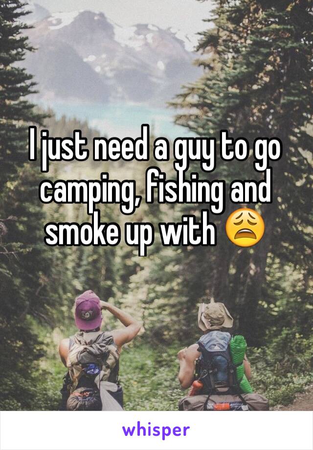 I just need a guy to go camping, fishing and smoke up with 😩