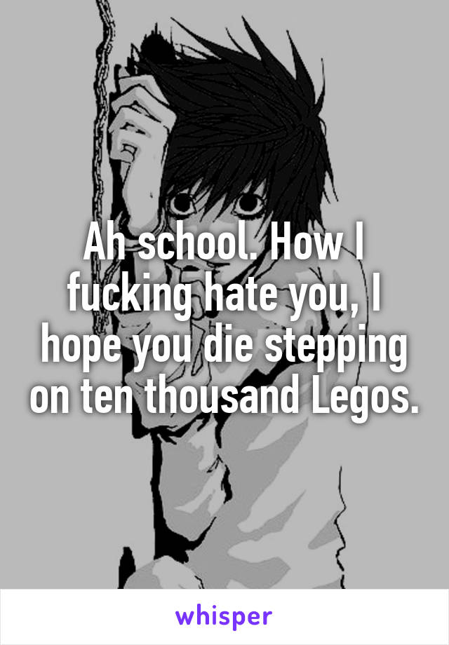 Ah school. How I fucking hate you, I hope you die stepping on ten thousand Legos.