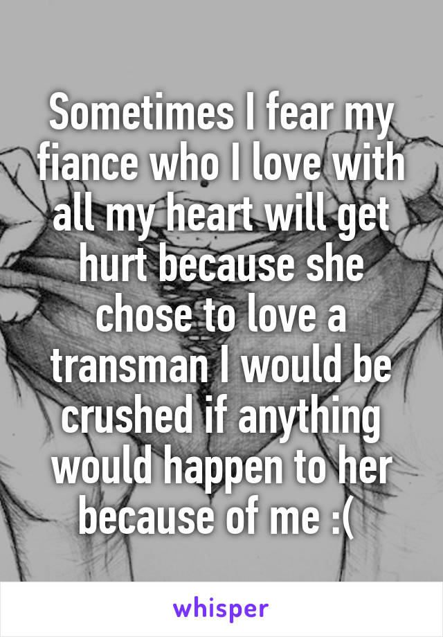 Sometimes I fear my fiance who I love with all my heart will get hurt because she chose to love a transman I would be crushed if anything would happen to her because of me :( 