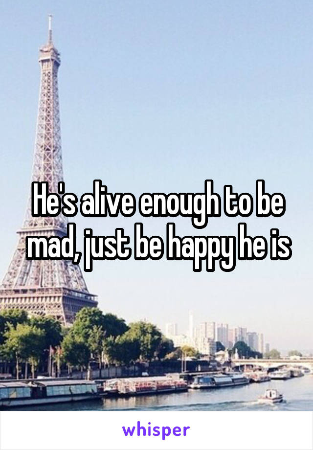 He's alive enough to be mad, just be happy he is