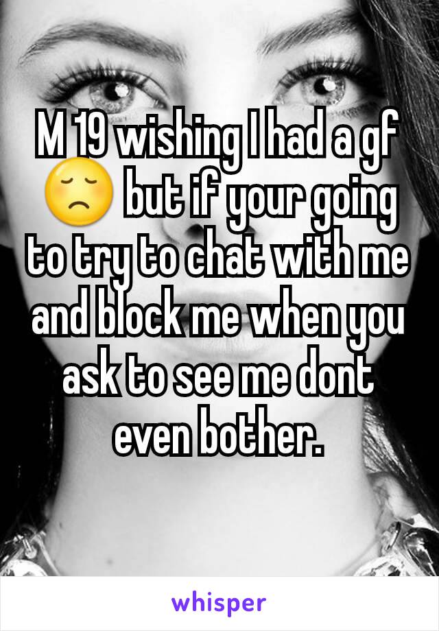 M 19 wishing I had a gf 😞 but if your going to try to chat with me and block me when you ask to see me dont even bother.