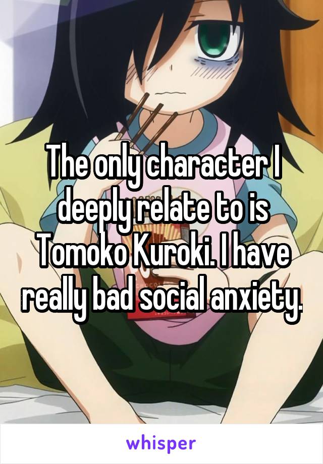 The only character I deeply relate to is Tomoko Kuroki. I have really bad social anxiety.