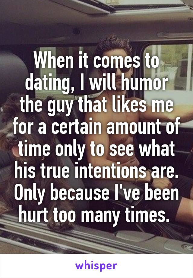 When it comes to dating, I will humor the guy that likes me for a certain amount of time only to see what his true intentions are. Only because I've been hurt too many times. 