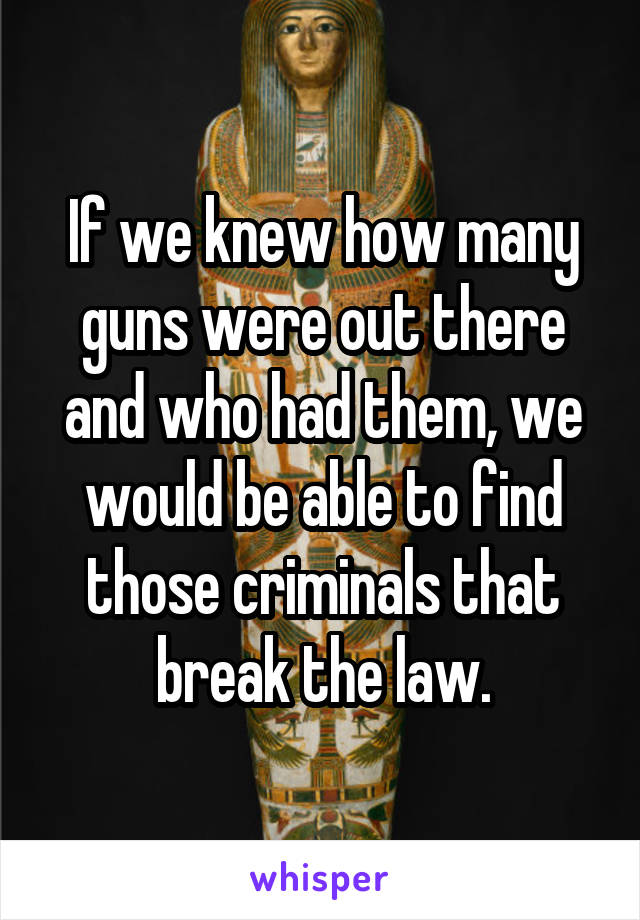 If we knew how many guns were out there and who had them, we would be able to find those criminals that break the law.