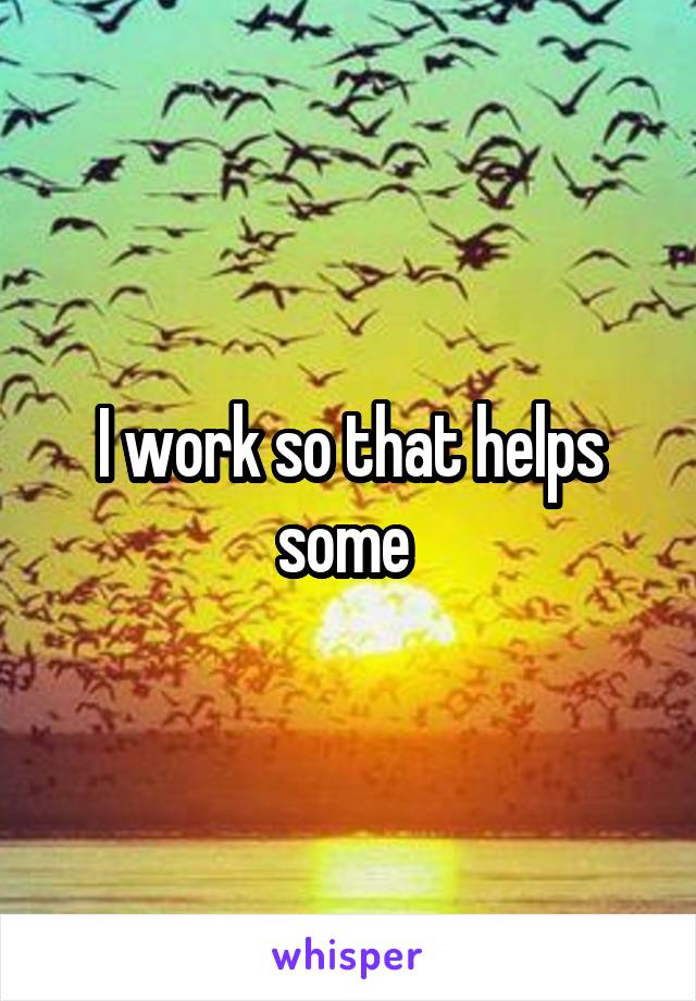 I work so that helps some 