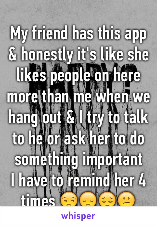 My friend has this app & honestly it's like she likes people on here more than me when we hang out & I try to talk to he or ask her to do something important 
I have to remind her 4 times 😒😞😔😕