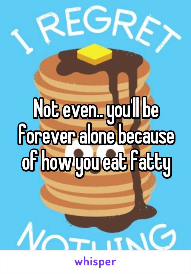 Not even.. you'll be forever alone because of how you eat fatty