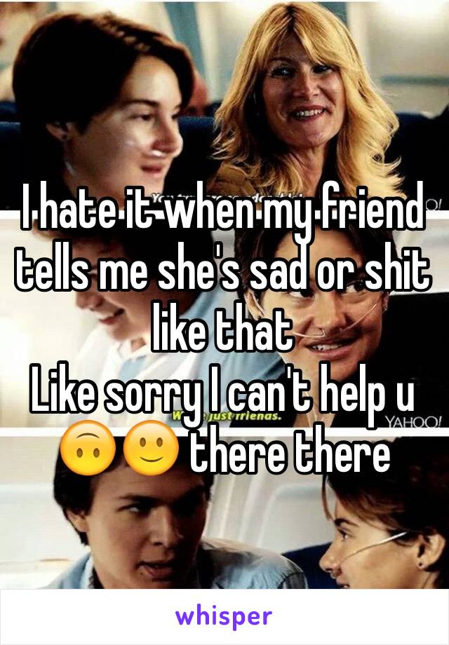 I hate it when my friend tells me she's sad or shit like that 
Like sorry I can't help u 🙃🙂 there there 