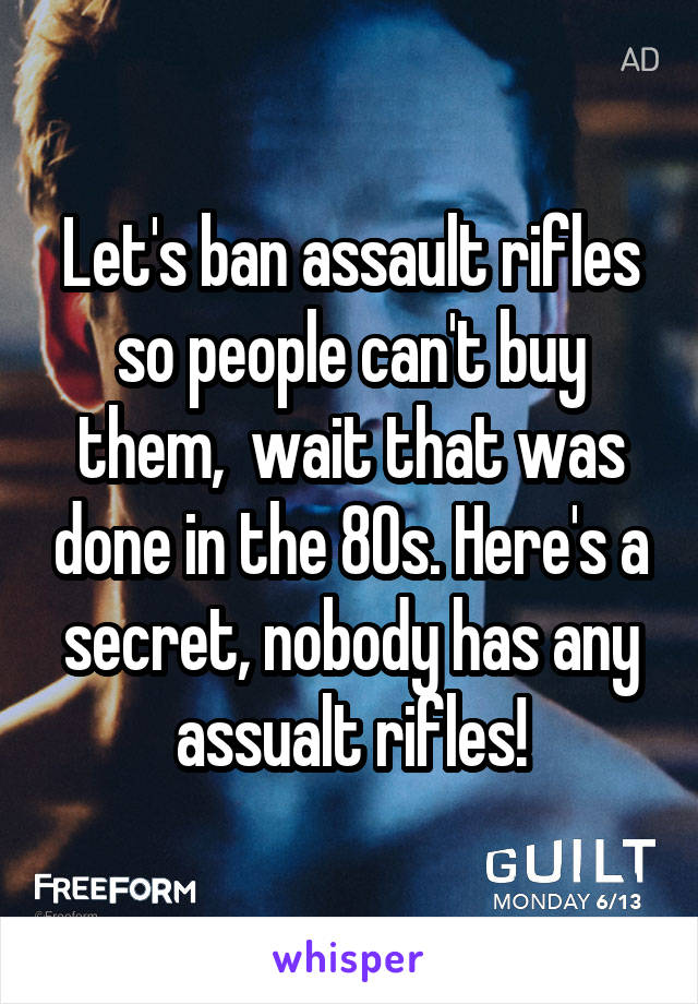 Let's ban assault rifles so people can't buy them,  wait that was done in the 80s. Here's a secret, nobody has any assualt rifles!