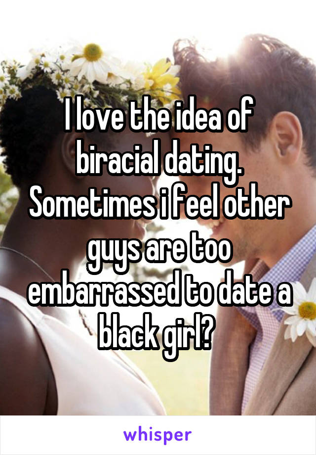 I love the idea of biracial dating. Sometimes i feel other guys are too embarrassed to date a black girl? 