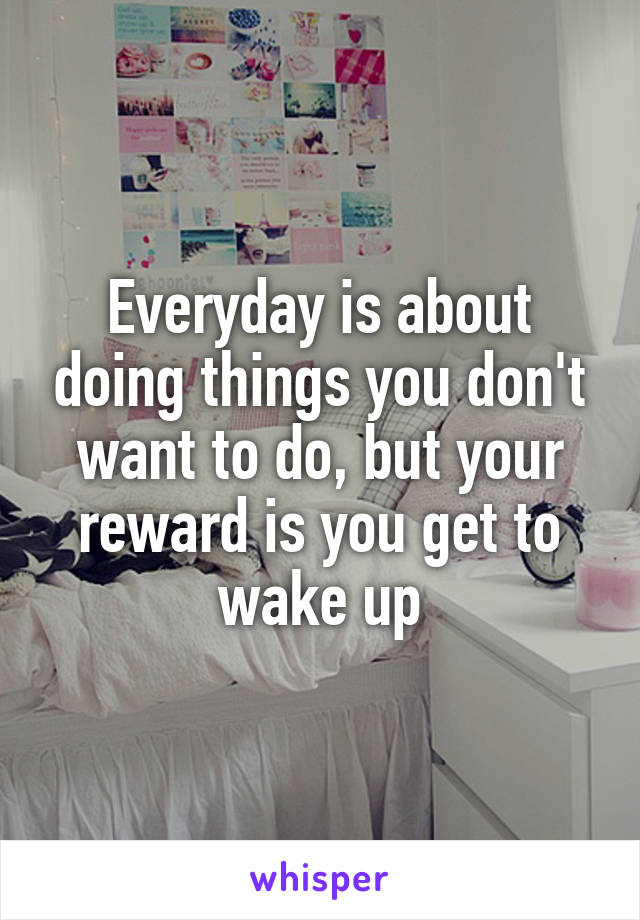 Everyday is about doing things you don't want to do, but your reward is you get to wake up