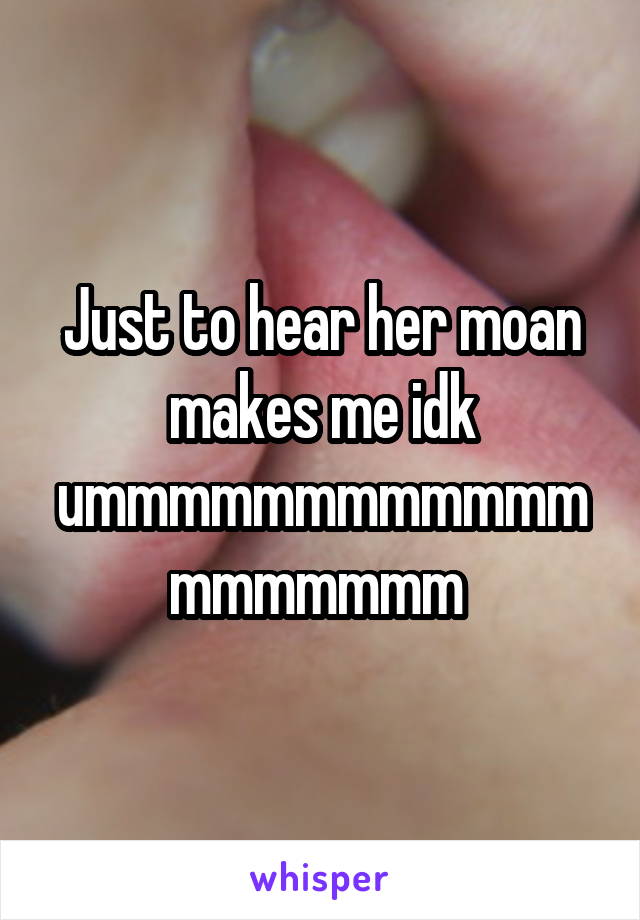 Just to hear her moan makes me idk ummmmmmmmmmmmmmmmmmm 