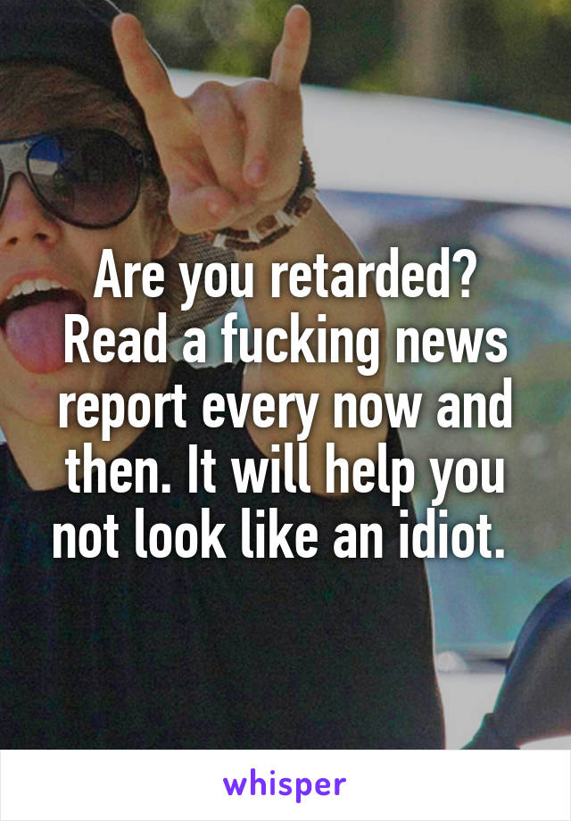 Are you retarded? Read a fucking news report every now and then. It will help you not look like an idiot. 