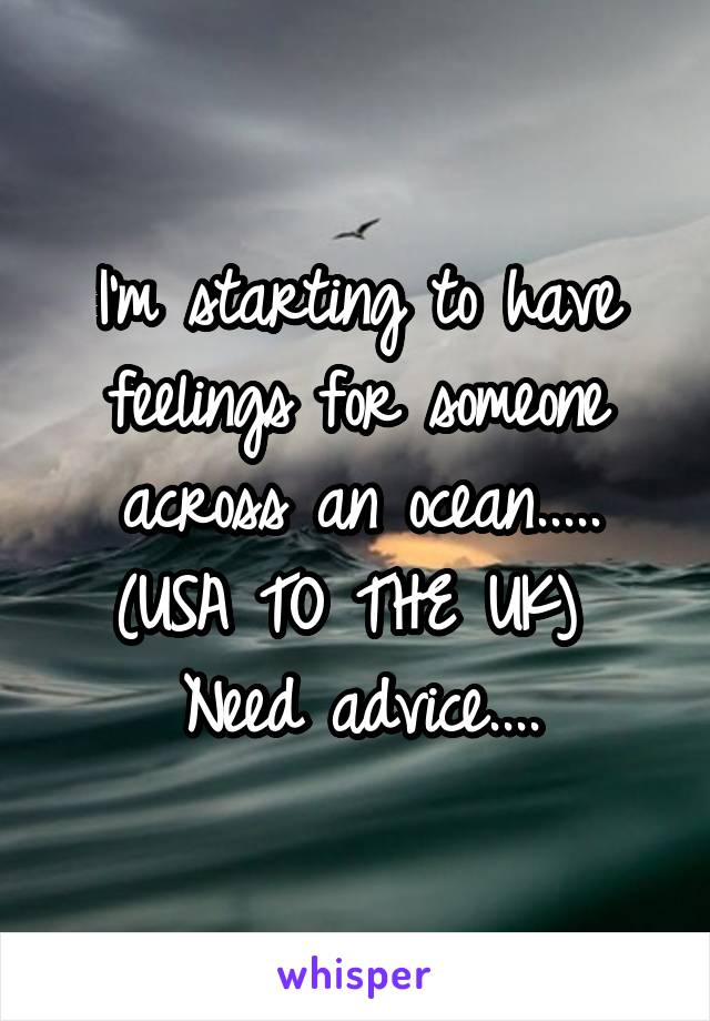 I'm starting to have feelings for someone across an ocean..... (USA TO THE UK) 
Need advice....