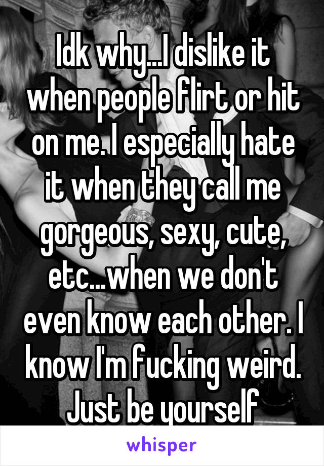 Idk why...I dislike it when people flirt or hit on me. I especially hate it when they call me gorgeous, sexy, cute, etc...when we don't even know each other. I know I'm fucking weird. Just be yourself