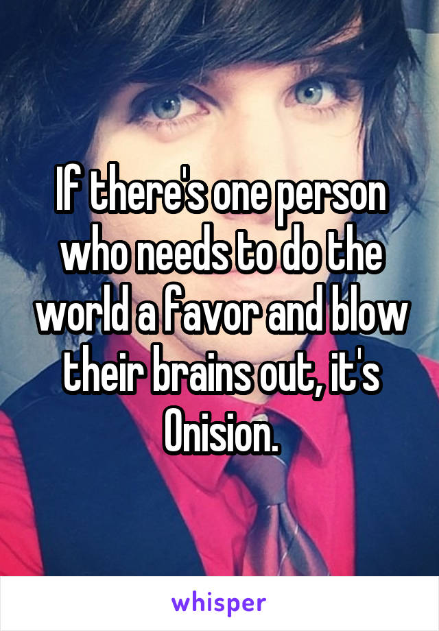 If there's one person who needs to do the world a favor and blow their brains out, it's Onision.