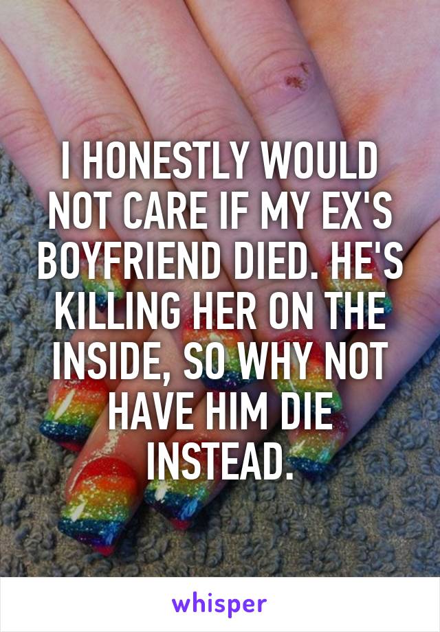 I HONESTLY WOULD NOT CARE IF MY EX'S BOYFRIEND DIED. HE'S KILLING HER ON THE INSIDE, SO WHY NOT HAVE HIM DIE INSTEAD.