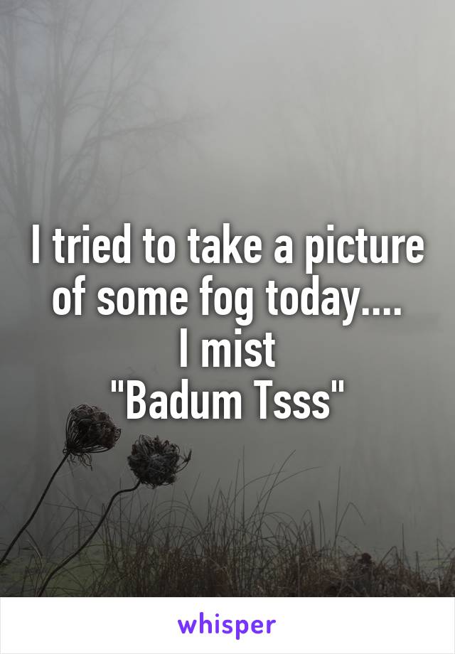 I tried to take a picture of some fog today....
I mist
"Badum Tsss"