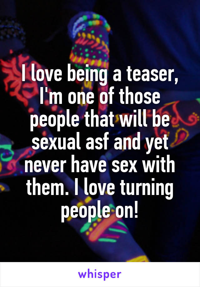 I love being a teaser, I'm one of those people that will be sexual asf and yet never have sex with them. I love turning people on!