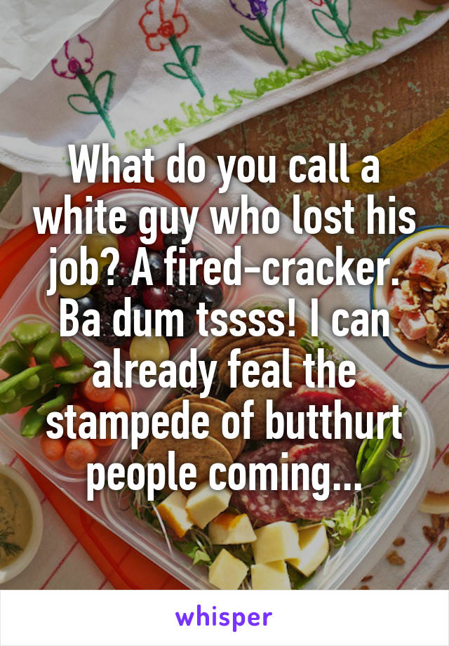 What do you call a white guy who lost his job? A fired-cracker. Ba dum tssss! I can already feal the stampede of butthurt people coming...