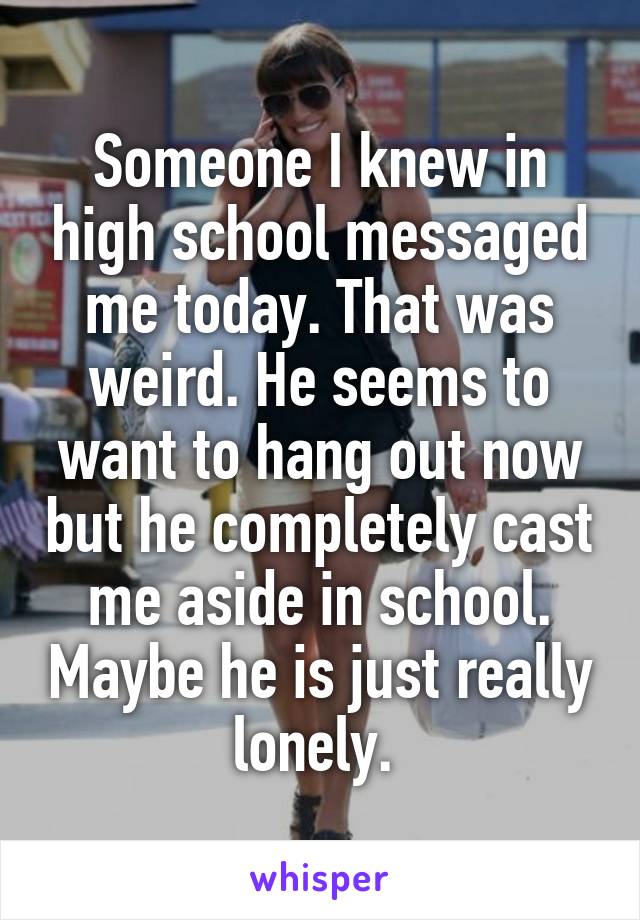 Someone I knew in high school messaged me today. That was weird. He seems to want to hang out now but he completely cast me aside in school. Maybe he is just really lonely. 